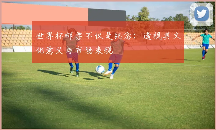 世界杯邮票不仅是纪念：透视其文化意义与市场表现