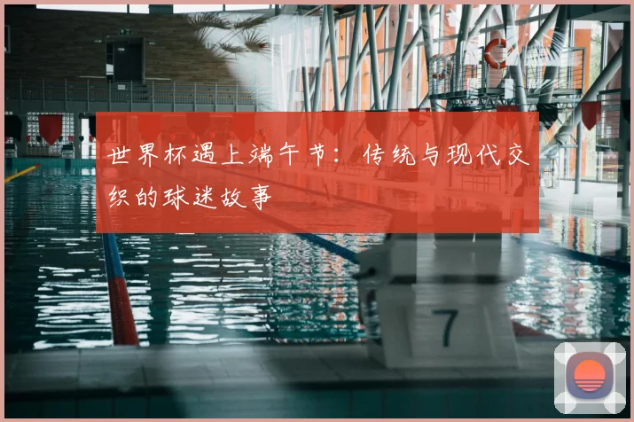 世界杯遇上端午节：传统与现代交织的球迷故事