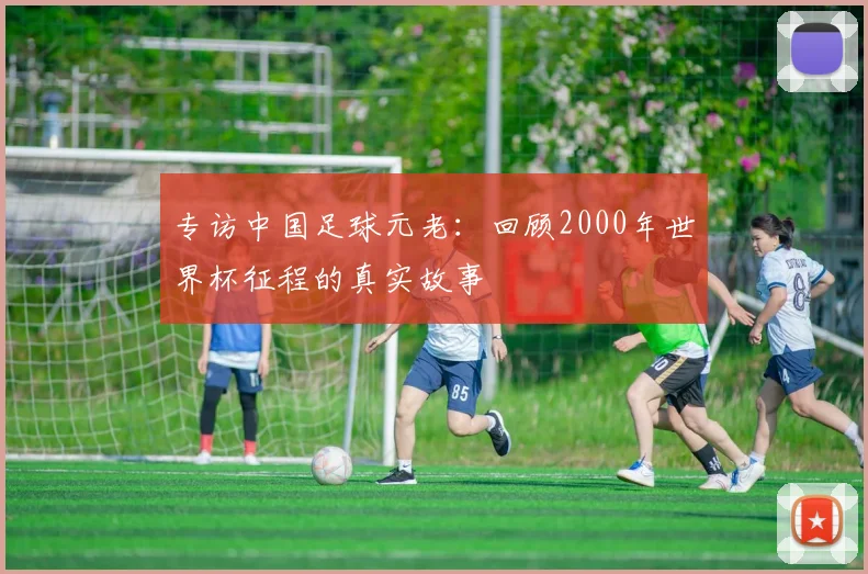 专访中国足球元老：回顾2000年世界杯征程的真实故事