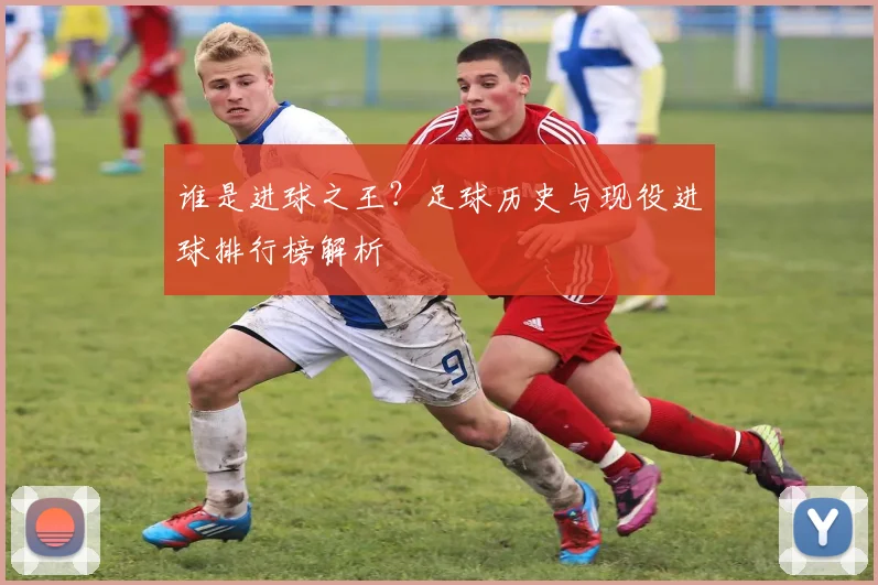 谁是进球之王？足球历史与现役进球排行榜解析