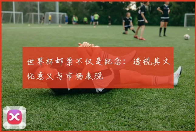 世界杯邮票不仅是纪念：透视其文化意义与市场表现