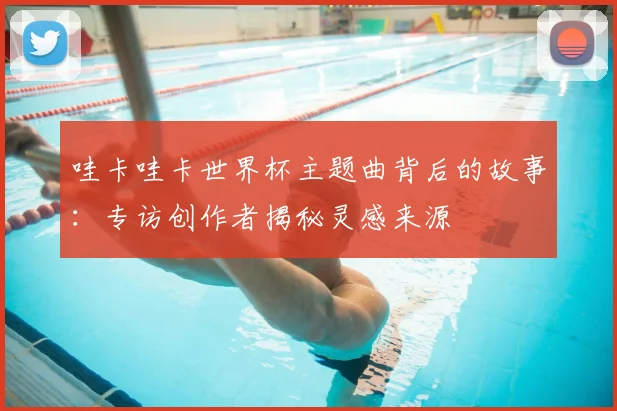 哇卡哇卡世界杯主题曲背后的故事：专访创作者揭秘灵感来源