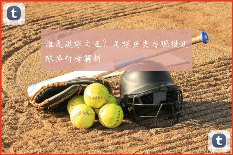 谁是进球之王？足球历史与现役进球排行榜解析