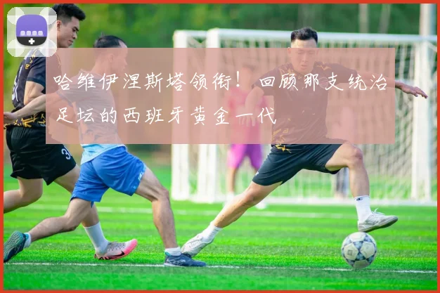 哈维伊涅斯塔领衔！回顾那支统治足坛的西班牙黄金一代