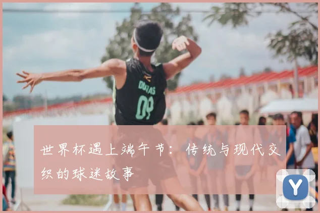 世界杯遇上端午节：传统与现代交织的球迷故事