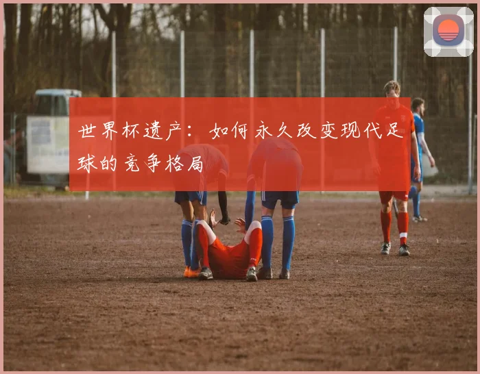世界杯遗产：如何永久改变现代足球的竞争格局