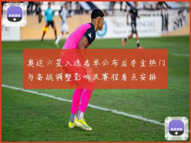 奥运六星入选名单公布后夺金热门与备战调整影响及赛程看点安排