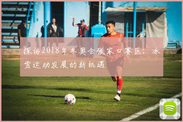 探访2018年冬奥会张家口赛区：冰雪运动发展的新机遇