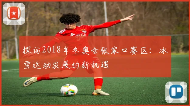 探访2018年冬奥会张家口赛区:冰雪运动发展的新机遇