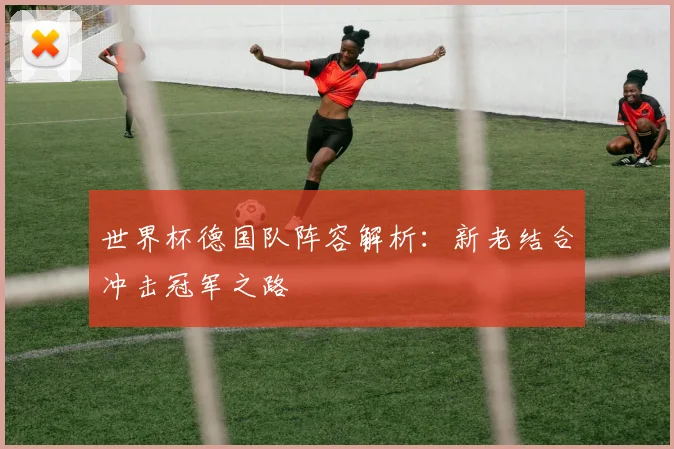 世界杯德国队阵容解析：新老结合冲击冠军之路