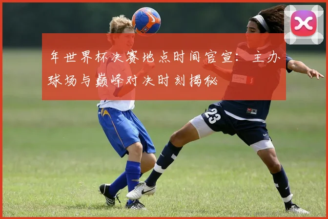 年世界杯决赛地点时间官宣：主办球场与巅峰对决时刻揭秘
